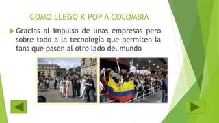 COMO LLEGO K POP A COLOMBIA
 Gracias al impulso de unas empresas pero
sobre todo a la tecnología que permiten la
fans que pasen al otro lado del mundo
 