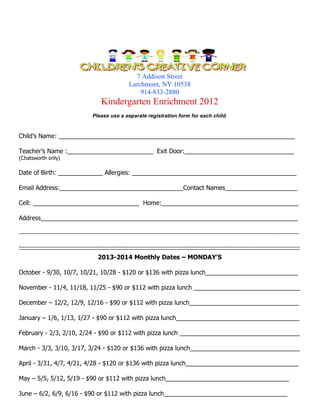 7 Addison Street
Larchmont, NY 10538
914-833-2880

Kindergarten Enrichment 2012
Please use a separate registration form for each child.

Child’s Name: _____________________________________________________________________
Teacher’s Name :_________________________ Exit Door:________________________________
(Chatsworth only)

Date of Birth: _____________ Allergies: ________________________________________________
Email Address:____________________________________Contact Names_____________________
Cell: _______________________________ Home:________________________________________
Address___________________________________________________________________________
__________________________________________________________________________________________________
----------------------------------------------------------------------------------------------------------------------------------------------------

2013-2014 Monthly Dates – MONDAY’S
October - 9/30, 10/7, 10/21, 10/28 - $120 or $136 with pizza lunch___________________________
November - 11/4, 11/18, 11/25 - $90 or $112 with pizza lunch _______________________________
December – 12/2, 12/9, 12/16 - $90 or $112 with pizza lunch________________________________
January – 1/6, 1/13, 1/27 - $90 or $112 with pizza lunch____________________________________
February - 2/3, 2/10, 2/24 - $90 or $112 with pizza lunch ___________________________________
March - 3/3, 3/10, 3/17, 3/24 - $120 or $136 with pizza lunch________________________________
April - 3/31, 4/7, 4/21, 4/28 - $120 or $136 with pizza lunch_________________________________
May – 5/5, 5/12, 5/19 - $90 or $112 with pizza lunch____________________________________
June – 6/2, 6/9, 6/16 - $90 or $112 with pizza lunch____________________________________

 