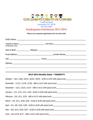 7 Addison Street
Larchmont, NY 10538
914-833-2880

Kindergarten Enrichment 2013-2014
Please use a separate registration form for each child.

Child’s Name: _____________________________________________________________________
Teacher’s Name :_________________________ Exit Door:________________________________
(Chatsworth only)

Date of Birth: _____________ Allergies: ________________________________________________
Email Address:____________________________________Contact Names_____________________
Cell: _______________________________ Home:________________________________________
Address___________________________________________________________________________
__________________________________________________________________________________________________
----------------------------------------------------------------------------------------------------------------------------------------------------

2013-2014 Monthly Dates – TUESDAY’S
October – 10/1, 10/8, 10/15, 10/22, 10/29 - $150 or $170 with pizza lunch_____________________
November - 11/12, 11/19, 11/26 - $90 or $112 with pizza lunch ______________________________
December – 12/3, 12/10, 12/17 - $90 or $112 with pizza lunch_______________________________
January – 1/7, 1/14, 1/21, 1/28 - $120 or $136 with pizza lunch______________________________
February - 2/4, 2/11, 2/25 - $90 or $112 with pizza lunch ___________________________________
March - 3/4, 3/11, 3/18, 3/25 - $120 or $136 with pizza lunch________________________________
April - 4/1, 4/8, 4/22, 4/29 - $120 or $136 with pizza lunch__________________________________
May – 5/6, 5/13, 5/20, 5/27 - $120 or $136 with pizza lunch_________________________________
June – 6/3, 6/10, 6/17 - $90 or $112 with pizza lunch______________________________________

 
