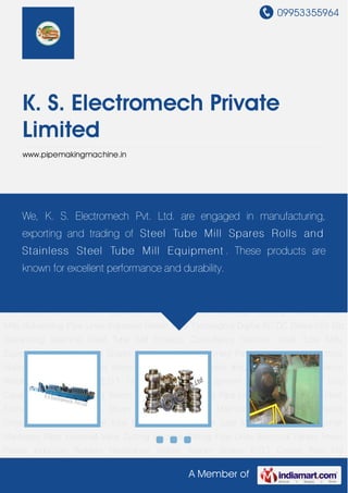 09953355964
A Member of
K. S. Electromech Private
Limited
www.pipemakingmachine.in
Steel Tube Mills Equipment Steel Tube Mill Spares Parts Industrial Machinery Parts Industrial
Valve Cutting Machine Slitting Pipe Lines Electrical Panels Power Panels Induction
Welders Resistance Welder Welder Spares E.O.T Cranes Pipe Mill Equipment Ceramic
Capacitor Disc Capacitor Industrial Cooling Towers Tube Mills Galvanizing Pipe Lines Induction
Heater Heat Exchangers Digital AC DC Drives Hot Dip Galvanizing Machine Steel Tube Mill
Projects Consultancy Services Steel Tube Mills Equipment Steel Tube Mill Spares
Parts Industrial Machinery Parts Industrial Valve Cutting Machine Slitting Pipe Lines Electrical
Panels Power Panels Induction Welders Resistance Welder Welder Spares E.O.T Cranes Pipe
Mill Equipment Ceramic Capacitor Disc Capacitor Industrial Cooling Towers Tube
Mills Galvanizing Pipe Lines Induction Heater Heat Exchangers Digital AC DC Drives Hot Dip
Galvanizing Machine Steel Tube Mill Projects Consultancy Services Steel Tube Mills
Equipment Steel Tube Mill Spares Parts Industrial Machinery Parts Industrial Valve Cutting
Machine Slitting Pipe Lines Electrical Panels Power Panels Induction Welders Resistance
Welder Welder Spares E.O.T Cranes Pipe Mill Equipment Ceramic Capacitor Disc
Capacitor Industrial Cooling Towers Tube Mills Galvanizing Pipe Lines Induction Heater Heat
Exchangers Digital AC DC Drives Hot Dip Galvanizing Machine Steel Tube Mill Projects
Consultancy Services Steel Tube Mills Equipment Steel Tube Mill Spares Parts Industrial
Machinery Parts Industrial Valve Cutting Machine Slitting Pipe Lines Electrical Panels Power
Panels Induction Welders Resistance Welder Welder Spares E.O.T Cranes Pipe Mill
We, K. S. Electromech Pvt. Ltd. are engaged in manufacturing,
exporting and trading of Steel Tube Mill Spares Rolls and
Stainless Steel Tube Mill Equipment . These products are
known for excellent performance and durability.
 