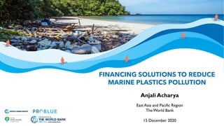 FINANCING SOLUTIONS TO REDUCE
MARINE PLASTICS POLLUTION
Anjali Acharya
East Asia and Pacific Region
The World Bank
15 December 2020
 