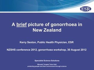 A brief picture of gonorrhoea in
             New Zealand

         Kerry Sexton, Public Health Physician, ESR

NZSHS conference 2012, gonorrhoea workshop, 30 August 2012



                         Specialist Science Solutions

                             Manaaki Tangata Taiao Hoki
               protecting people and their environment through science
 