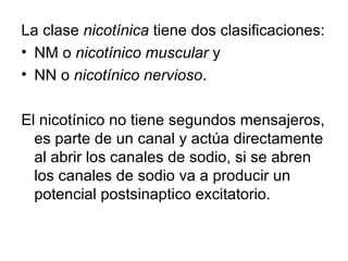 La clase  nicotínica  tiene dos clasificaciones:  NM o  nicotínico muscular  y  NN o  nicotínico nervioso .  El nicotínico no tiene segundos mensajeros, es parte de un canal y actúa directamente al abrir los canales de sodio, si se abren los canales de sodio va a producir un potencial postsinaptico excitatorio.  