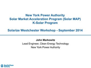 New York Power Authority 
Solar Market Acceleration Program (Solar MAP) 
K-Solar Program 
Solarize Westchester Workshop - September 2014 
John Markowitz 
Lead Engineer, Clean Energy Technology 
New York Power Authority 
 