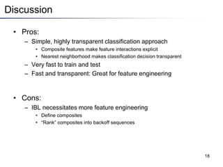 Discussion
• Pros:
– Simple, highly transparent classification approach
• Composite features make feature interactions explicit
• Nearest neighborhood makes classification decision transparent
– Very fast to train and test
– Fast and transparent: Great for feature engineering
• Cons:
– IBL necessitates more feature engineering
• Define composites
• “Rank” composites into backoff sequences
18
 
