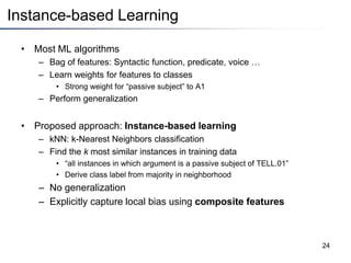 Instance-based Learning
• Most ML algorithms
– Bag of features: Syntactic function, predicate, voice …
– Learn weights for features to classes
• Strong weight for “passive subject” to A1
– Perform generalization
• Proposed approach: Instance-based learning
– kNN: k-Nearest Neighbors classification
– Find the k most similar instances in training data
• “all instances in which argument is a passive subject of TELL.01”
• Derive class label from majority in neighborhood
– No generalization
– Explicitly capture local bias using composite features
24
 