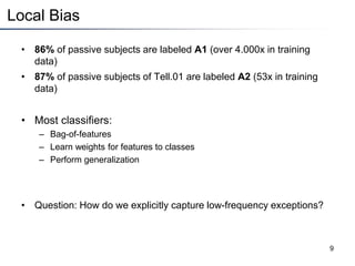 Local Bias
• 86% of passive subjects are labeled A1 (over 4.000x in training
data)
• 87% of passive subjects of Tell.01 are labeled A2 (53x in training
data)
• Most classifiers:
– Bag-of-features
– Learn weights for features to classes
– Perform generalization
• Question: How do we explicitly capture low-frequency exceptions?
9
 