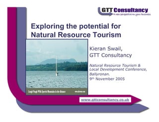 Exploring the potential for
Natural Resource Tourism
                  Kieran Swail,
                  GTT Consultancy
                  Natural Resource Tourism &
                  Local Development Conference,
                  Ballyronan.
                  9th November 2005




              www.gttconsultancy.co.uk
 