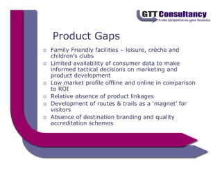 Product Gaps
Family Friendly facilities – leisure, crèche and
children’s clubs
Limited availability of consumer data to make
informed tactical decisions on marketing and
product development
Low market profile offline and online in comparison
to ROI
Relative absence of product linkages
Development of routes & trails as a ‘magnet’ for
visitors
Absence of destination branding and quality
accreditation schemes
 
