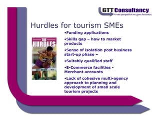 Hurdles for tourism SMEs
        •Funding applications
        •Skills gap – how to market
        products
        •Sense of isolation post business
        start-up phase –
        •Suitably qualified staff
        •E-Commerce facilities -
        Merchant accounts
        •Lack of cohesive multi-agency
        approach to planning and
        development of small scale
        tourism projects
 