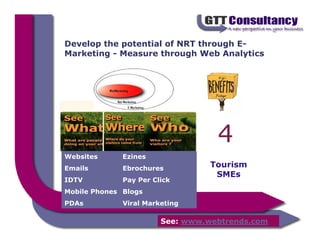 Develop the potential of NRT through E-
Marketing - Measure through Web Analytics




                                   4
                       4



Websites      Ezines
Emails        Ebrochures          Tourism
                                   SMEs
IDTV          Pay Per Click
Mobile Phones Blogs
PDAs          Viral Marketing

                        See: www.webtrends.com
 