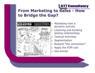 From Marketing to Sales - How
to Bridge the Gap?

               Marketing now a
               dynamic activity
               Listening and building
               lasting relationships
               Tactical Activities
               Segmentation
               Reward “the connectors”
               Apply the P2M rule
               Get online!
 