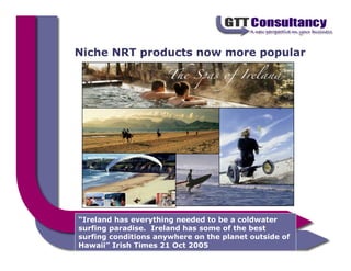 Niche NRT products now more popular




“Ireland has everything needed to be a coldwater
surfing paradise. Ireland has some of the best
surfing conditions anywhere on the planet outside of
Hawaii” Irish Times 21 Oct 2005
 