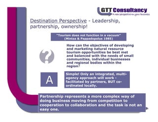 Destination Perspective - Leadership,
partnership, ownership!
           “Tourism does not function in a vacuum”
               (Mintza & Pappadopolus 1985)

                 How can the objectives of developing
                 and marketing natural resource
                 tourism opportunities be best met
                 and balanced with the needs of small
                 communities, individual businesses
                 and regional bodies within the
                 region?

                Simple! Only an integrated, multi-

      A         agency approach will work -
                facilitated by partners, BUT co-
                ordinated locally.


   Partnership represents a more complex way of
   doing business moving from competition to
   cooperation to collaboration and the task is not an
   easy one.
 
