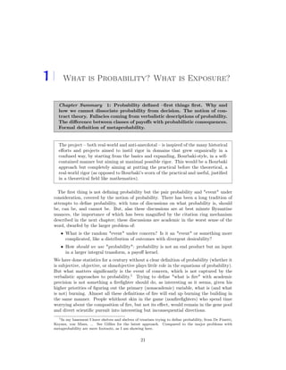 1 What is Probability? What is Exposure?
Chapter Summary 1: Probability deﬁned –ﬁrst things ﬁrst. Why and
how we cannot dissociate probability from decision. The notion of con-
tract theory. Fallacies coming from verbalistic descriptions of probability.
The diﬀerence between classes of payoﬀs with probabilistic consequences.
Formal deﬁnition of metaprobability.
The project – both real-world and anti-anecdotal – is inspired of the many historical
eﬀorts and projects aimed to instil rigor in domains that grew organically in a
confused way, by starting from the basics and expanding, Bourbaki-style, in a self-
contained manner but aiming at maximal possible rigor. This would be a Bourbaki
approach but completely aiming at putting the practical before the theoretical, a
real-world rigor (as opposed to Bourbaki’s scorn of the practical and useful, justiﬁed
in a theoretical ﬁeld like mathematics).
The ﬁrst thing is not deﬁning probability but the pair probability and "event" under
consideration, covered by the notion of probability. There has been a long tradition of
attempts to deﬁne probability, with tons of discussions on what probability is, should
be, can be, and cannot be. But, alas these discussions are at best minute Byzantine
nuances, the importance of which has been magniﬁed by the citation ring mechanism
described in the next chapter; these discussions are academic in the worst sense of the
word, dwarfed by the larger problem of:
• What is the random "event" under concern? Is it an "event" or something more
complicated, like a distribution of outcomes with divergent desirability?
• How should we use "probability": probability is not an end product but an input
in a larger integral transform, a payoﬀ kernel.
We have done statistics for a century without a clear deﬁnition of probability (whether it
is subjective, objective, or shmobjective plays little role in the equations of probability).
But what matters signiﬁcantly is the event of concern, which is not captured by the
verbalistic approaches to probability.1
Trying to deﬁne "what is ﬁre" with academic
precision is not something a ﬁreﬁghter should do, as interesting as it seems, given his
higher priorities of ﬁguring out the primary (nonacademic) variable, what is (and what
is not) burning. Almost all these deﬁnitions of ﬁre will end up burning the building in
the same manner. People whithout skin in the game (nonﬁreﬁghters) who spend time
worrying about the composition of ﬁre, but not its eﬀect, would remain in the gene pool
and divert scientiﬁc pursuit into interesting but inconsequential directions.
1In my basement I have shelves and shelves of treatises trying to deﬁne probability, from De Finetti,
Keynes, von Mises, ... See Gillies for the latest approach. Compared to the major problems with
metaprobability are mere footnote, as I am showing here.
21
 