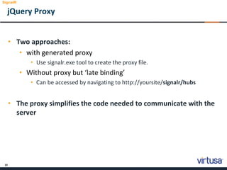 19
jQuery Proxy
• Two approaches:
• with generated proxy
• Use signalr.exe tool to create the proxy file.
• Without proxy but ‘late binding’
• Can be accessed by navigating to http://yoursite/signalr/hubs
• The proxy simplifies the code needed to communicate with the
server
SignalR
 