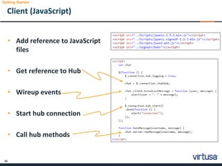 24
Client (JavaScript)
• Add reference to JavaScript
files
• Get reference to Hub
• Wireup events
• Start hub connection
• Call hub methods
Getting Started
 