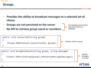 27
Groups
Hubs API
• Provides the ability to broadcast messages to a selected set of
clients
• Groups are not persisted on the server
• No API to retrieve group count or members
The developer would need to
keep track of this (e.g.
database).
Adding a client to a group
Sending
messages
to a group
 