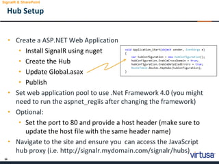 34
• Create a ASP.NET Web Application
• Install SignalR using nuget
• Create the Hub
• Update Global.asax
• Publish
• Set web application pool to use .Net Framework 4.0 (you might
need to run the aspnet_regiis after changing the framework)
• Optional:
• Set the port to 80 and provide a host header (make sure to
update the host file with the same header name)
• Navigate to the site and ensure you can access the JavaScript
hub proxy (i.e. http://signalr.mydomain.com/signalr/hubs)
Hub Setup
SignalR & SharePoint
 
