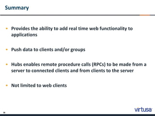 38
Summary
• Provides the ability to add real time web functionality to
applications
• Push data to clients and/or groups
• Hubs enables remote procedure calls (RPCs) to be made from a
server to connected clients and from clients to the server
• Not limited to web clients
 