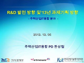 R&D 발전 방향 및‘13년 과제기획 방향
      - 주력산업IT융합 분야 -




                          1
 