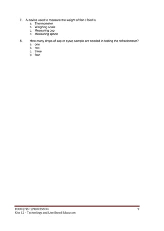 FOOD (FISH) PROCESSING 9
K to 12 – Technology and Livelihood Education
7. A device used to measure the weight of fish / food is
a. Thermometer
b. Weighing scale
c. Measuring cup
d. Measuring spoon
8. How many drops of sap or syrup sample are needed in testing the refractometer?
a. one
b. two
c. three
d. four
 