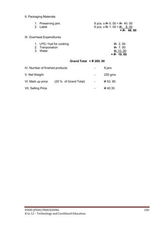 FOOD (FISH) PROCESSING 106
K to 12 – Technology and Livelihood Education
II. Packaging Materials
1. Preserving jars 8 pcs. x P 5. 00 = P 40. 00
2. Label 8 pcs. x P 1. 00 = P 8. 00
= P 48. 00
III. Overhead Expenditures
1. LPG / fuel for cooking P 2. 00
2. Tranportation P 7. 00
3. Water P 10. 00
= P 19. 00
Grand Total = P 269. 00
IV. Number of finished products - 8 jars
V. Net Weight - 250 gms
VI. Mark up price (20 % of Grand Total) - P 53. 80
VII. Selling Price - P 40.35
 