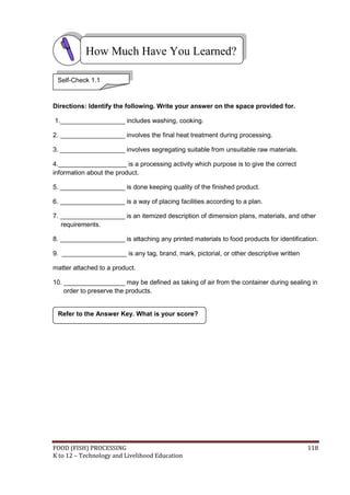 FOOD (FISH) PROCESSING 118
K to 12 – Technology and Livelihood Education
Refer to the Answer Key. What is your score?
Directions: Identify the following. Write your answer on the space provided for.
1.__________________ includes washing, cooking.
2. __________________ involves the final heat treatment during processing.
3. __________________ involves segregating suitable from unsuitable raw materials.
4.___________________ is a processing activity which purpose is to give the correct
information about the product.
5. __________________ is done keeping quality of the finished product.
6. __________________ is a way of placing facilities according to a plan.
7. __________________ is an itemized description of dimension plans, materials, and other
requirements.
8. __________________ is attaching any printed materials to food products for identification.
9. __________________ is any tag, brand, mark, pictorial, or other descriptive written
matter attached to a product.
10. _________________ may be defined as taking of air from the container during sealing in
order to preserve the products.
How Much Have You Learned?
Self-Check 1.1
 