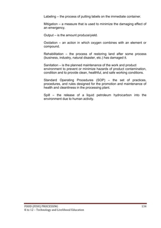 FOOD (FISH) PROCESSING 134
K to 12 – Technology and Livelihood Education
Labeling – the process of putting labels on the immediate container.
Mitigation – a measure that is used to minimize the damaging effect of
an emergency.
Output – is the amount produce/yield.
Oxidation – an action in which oxygen combines with an element or
compound.
Rehabilitation – the process of restoring land after some process
(business, industry, natural disaster, etc.) has damaged it.
Sanitation – is the planned maintenance of the work and product
environment to prevent or minimize hazards of product contamination,
condition and to provide clean, healthful, and safe working conditions.
Standard Operating Procedures (SOP) – the set of practices,
procedures, and rules designed for the promotion and maintenance of
health and cleanliness in the processing plant.
Spill – the release of a liquid petroleum hydrocarbon into the
environment due to human activity.
 