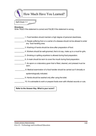 FOOD (FISH) PROCESSING 140
K to 12 – Technology and Livelihood Education
Directions:
Write TRUE if the statement is correct and FALSE if the statement is wrong.
__________ 1. Food handlers should maintain a high degree of personal cleanliness.
__________ 2. People suffering from or a carrier of a disease should not be allowed to enter
any food handling area.
__________ 3. Washing of hands should be done after preparation of food.
__________ 4. Workers should be well-groomed, that is to say, make up is a must for girls.
__________ 5. Smoking or spitting anywhere is allowed during food preparation.
__________ 6. A mask should be worn to cover the mouth during food preparation.
__________ 7. An apron or a laboratory gown that is fitted, cleaned, and pressed must be
worn.
__________ 8. Medical examination of a food handler should be carried out if clinically or
epidemiologically indicated.
__________ 9. Hands should be washed only after using the toilet.
__________ 10. It is advisable to work or prepare foods even with infected wounds or cuts.
Refer to the Answer Key. What is your score?
How Much Have You Learned?
Self-Check 1.1
 