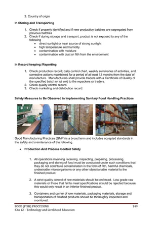 FOOD (FISH) PROCESSING 149
K to 12 – Technology and Livelihood Education
3. Country of origin
In Storing and Transporting
1. Check if properly identified and if new production batches are segregated from
previous batches
2. Check if during storage and transport, product is not exposed to any of the
following
 direct sunlight or near source of strong sunlight
 high temperature and humidity
 contamination with moisture
 contamination with dust or filth from the environment
In Record keeping /Reporting
1. Check production record; daily control chart, weekly summaries of activities, and
corrective actions maintained for a period of at least 12 months from the date of
manufacture. Manufacturers shall provide traders with a Certificate of Quality of
the specified batch or lot sold to the repackers or traders.
2. Check quality control record.
3. Check marketing and distribution record.
Safety Measures to Be Observed in Implementing Sanitary Food Handling Practices
Good Manufacturing Practices (GMP) is a broad term and includes accepted standards in
the safety and maintenance of the following.
 Production And Process Control Safety
1. All operations involving receiving, inspecting, preparing, processing,
packaging and storing of food must be conducted under such conditions that
they do not contribute contamination in the form of filth, harmful chemicals,
undesirable microorganisms or any other objectionable material to the
finished product.
2. A strict quality control of raw materials should be enforced. Low grade raw
materials or those that fail to meet specifications should be rejected because
this would only result in an inferior finished product.
3. Containers and carrier of raw materials, packaging materials, storage and
transportation of finished products should be thoroughly inspected and
monitored.
 
