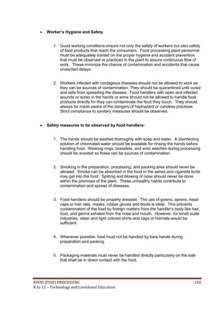 FOOD (FISH) PROCESSING 150
K to 12 – Technology and Livelihood Education
 Worker’s Hygiene and Safety
1. Good working conditions ensure not only the safety of workers but also safety
of food products that reach the consumers. Food processing plant personnel
must be adequately trained on the proper hygiene and accident prevention
that must be observed or practiced in the plant to assure continuous flow of
work. These minimize the chance of contamination and accidents that cause
unwanted delays.
2. Workers infected with contagious diseases should not be allowed to work as
they can be sources of contamination. They should be quarantined until cured
and safe from spreading the disease. Food handlers with open and infected
wounds or sores in the hands or arms should not be allowed to handle food
products directly for they can contaminate the food they touch. They should
always be made aware of the dangers of haphazard or careless practices.
Strict compliance to sanitary measures should be observed.
 Safety measures to be observed by food handlers:
1. The hands should be washed thoroughly with soap and water. A disinfecting
solution of chlorinated water should be available for rinsing the hands before
handling food. Wearing rings, bracelets, and wrist watches during processing
should be avoided as these can be sources of contamination.
2. Smoking in the preparation, processing, and packing area should never be
allowed. Smoke can be absorbed in the food or the ashes and cigarette butts
may get into the food. Spitting and blowing of nose should never be done
within the premises of the plant. These unhealthy habits contribute to
contamination and spread of diseases.
3. Food handlers should be properly dressed. The use of gowns, aprons, head
caps or hair nets, masks, rubber gloves and boots is ideal. This prevents
contamination of the food by foreign matters from the handler’s body like hair,
dust, and germs exhaled from the nose and mouth. However, for small scale
industries, clean and light colored shirts and caps or hairnets would be
sufficient.
4. Whenever possible, food must not be handled by bare hands during
preparation and packing.
5. Packaging materials must never be handled directly particularly on the side
that shall be in direct contact with the food.
 