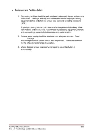 FOOD (FISH) PROCESSING 151
K to 12 – Technology and Livelihood Education
 Equipment and Facilities Safety
1. Processing facilities should be well ventilated, adequately lighted and properly
maintained. Thorough washing and subsequent disinfecting of processing
equipment before and after use should be a standard operating procedure
(SOP).
A good processing plant should have an effective pest control to keep it free
from rodents and insect pests. Cleanliness of processing equipment, utensils
and surroundings prevents both infestation and contamination.
2. Potable water supply should be available from adequate sources. Good
drainage
and sewage disposal system should also be provided. These are essential
for the efficient maintenance of sanitation.
3. Waste disposal should be properly managed to prevent pollution of
surroundings.
 