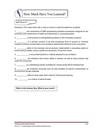 FOOD (FISH) PROCESSING 152
K to 12 – Technology and Livelihood Education
Directions: Fill in each blank with a word or words to make the statement complete.
1. __________are components of GMP emphasizing sanitation procedures designed for the
promotion and maintenance of health and cleanliness in a processing plant.
2. __________ is the process of putting/attaching labels on the immediate container.
3. __________ is a primary concern of all food processing firms to prevent or minimize
hazards of product contamination and conditions aesthetically offensive to the consumers.
4. __________refers to the practices and procedures implemented in processing plants to
ensure product safety, product quality and prevention of economic fraud.
5. ____________ is any printed pictorial or material attached to any container.
6. __________ are situations that ensure safety of workers as well as food products that
reach the consumers.
7. __________is a disinfecting solution available for rinsing hands before handling food.
8. __________are protective coverings worn by food handlers to prevent contamination of
the food from foreign materials.
9. __________ refers to clean water that is safe for drinking and cleaning.
10. __________ is a mixture of salt and water.
Refer to the Answer Key. What is your score?
How Much Have You Learned?
Self-Check 2.1
 