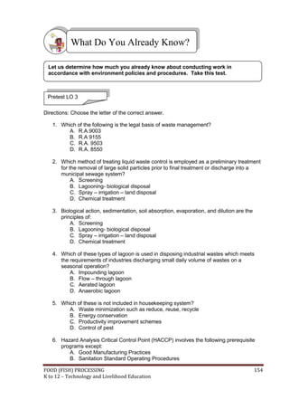 FOOD (FISH) PROCESSING 154
K to 12 – Technology and Livelihood Education
Directions: Choose the letter of the correct answer.
1. Which of the following is the legal basis of waste management?
A. R.A.9003
B. R.A 9155
C. R.A. 9503
D. R.A. 8550
2. Which method of treating liquid waste control is employed as a preliminary treatment
for the removal of large solid particles prior to final treatment or discharge into a
municipal sewage system?
A. Screening
B. Lagooning- biological disposal
C. Spray – irrigation – land disposal
D. Chemical treatment
3. Biological action, sedimentation, soil absorption, evaporation, and dilution are the
principles of:
A. Screening
B. Lagooning- biological disposal
C. Spray – irrigation – land disposal
D. Chemical treatment
4. Which of these types of lagoon is used in disposing industrial wastes which meets
the requirements of industries discharging small daily volume of wastes on a
seasonal operation?
A. Impounding lagoon
B. Flow – through lagoon
C. Aerated lagoon
D. Anaerobic lagoon
5. Which of these is not included in housekeeping system?
A. Waste minimization such as reduce, reuse, recycle
B. Energy conservation
C. Productivity improvement schemes
D. Control of pest
6. Hazard Analysis Critical Control Point (HACCP) involves the following prerequisite
programs except:
A. Good Manufacturing Practices
B. Sanitation Standard Operating Procedures
What Do You Already Know?
Pretest LO 3
Let us determine how much you already know about conducting work in
accordance with environment policies and procedures. Take this test.
 