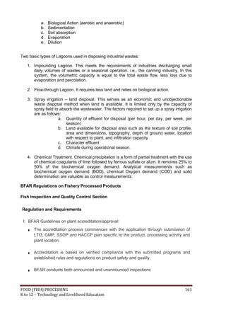 FOOD (FISH) PROCESSING 161
K to 12 – Technology and Livelihood Education
a. Biological Action (aerobic and anaerobic)
b. Sedimentation
c. Soil absorption
d. Evaporation
e. Dilution
Two basic types of Lagoons used in disposing industrial wastes:
1. Impounding Lagoon. This meets the requirements of industries discharging small
daily volumes of wastes or a seasonal operation, i.e., the canning industry. In this
system, the volumetric capacity is equal to the total waste flow, less loss due to
evaporation and percolation.
2. Flow-through Lagoon. It requires less land and relies on biological action.
3. Spray irrigation – land disposal. This serves as an economic and unobjectionable
waste disposal method when land is available. It is limited only by the capacity of
spray field to absorb the wastewater. The factors required to set up a spray irrigation
are as follows:
a. Quantity of effluent for disposal (per hour, per day, per week, per
season)
b. Land available for disposal area such as the texture of soil profile,
area and dimensions, topography, depth of ground water, location
with respect to plant, and infiltration capacity
c. Character effluent
d. Climate during operational season.
4. Chemical Treatment. Chemical precipitation is a form of partial treatment with the use
of chemical coagulants of lime followed by ferrous sulfate or alum. It removes 25% to
50% of the biochemical oxygen demand. Analytical measurements such as
biochemical oxygen demand (BOD), chemical Oxygen demand (COD) and solid
determination are valuable as control measurements.
BFAR Regulations on Fishery Processed Products
Fish Inspection and Quality Control Section
Regulation and Requirements
I. BFAR Guidelines on plant accreditation/approval:
The accreditation process commences with the application through submission of
LTO, GMP, SSOP and HACCP plan specific to the product, processing activity and
plant location
Accreditation is based on verified compliance with the submitted programs and
established rules and regulations on product safety and quality.
BFAR conducts both announced and unannounced inspections
 