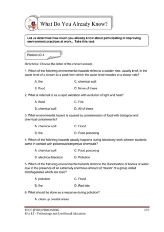 FOOD (FISH) PROCESSING 170
K to 12 – Technology and Livelihood Education
Directions: Choose the letter of the correct answer.
1. Which of the following environmental hazards refers to a sudden rise, usually brief, in the
water level of a stream to a peak from which the water level recedes at a slower rate?
A. fire C. chemical spill
B. flood D. None of these
2. What is referred to as a rapid oxidation with evolution of light and heat?
A. flood C. Fire
B. chemical spill D. All of these
3. What environmental hazard is caused by contamination of food with biological and
chemical contaminants?
A. chemical spill C. Flood
B. fire D. Food poisoning
4. Which of the following hazards usually happens during laboratory work wherein students
come in contact with poisonous/dangerous chemicals?
A. chemical spill C. Food poisoning
B. electrical blackout D. Pollution
5. Which of the following environmental hazards refers to the discoloration of bodies of water
due to the presence of an extremely enormous amount of “bloom” of a group called
dinoflagellates which are toxic?
A. pollution C. Flood
B. fire D. Red tide
6. What should be done as a response during pollution?
A. clean up coastal areas
What Do You Already Know?
Pretest LO 4
Let us determine how much you already know about participating in improving
environment practices at work.. Take this test.
 