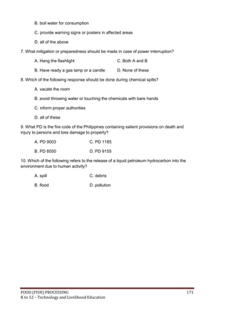 FOOD (FISH) PROCESSING 171
K to 12 – Technology and Livelihood Education
B. boil water for consumption
C. provide warning signs or posters in affected areas
D. all of the above
7. What mitigation or preparedness should be made in case of power interruption?
A. Hang the flashlight C. Both A and B
B. Have ready a gas lamp or a candle D. None of these
8. Which of the following response should be done during chemical spills?
A. vacate the room
B. avoid throwing water or touching the chemicals with bare hands
C. inform proper authorities
D. all of these
9. What PD is the fire code of the Philippines containing salient provisions on death and
injury to persons and loss damage to property?
A. PD 9003 C. PD 1185
B. PD 8550 D. PD 9155
10. Which of the following refers to the release of a liquid petroleum hydrocarbon into the
environment due to human activity?
A. spill C. debris
B. flood D. pollution
 