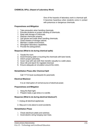 FOOD (FISH) PROCESSING 176
K to 12 – Technology and Livelihood Education
CHEMICAL SPILL (Hazard of Laboratory Work)
One of the hazards of laboratory work is chemical spill.
It becomes hazardous when students come in contact
with poisonous or dangerous chemicals.
Preparedness and Mitigation
1. Take precaution when handling chemicals.
2. Educate students on proper handling of chemicals.
3. Keep safe storage of chemicals.
4. Dispose chemicals properly.
5. Use gloves and mask when handling chemicals.
6. Close drawers of storage cabinet.
7. Maintain a stable environment.
8. Strengthen laboratory capabilities.
9. Provide fire extinguishers.
Response (What to do during chemical spills)
1. Vacate the room.
2. Avoid throwing water or touching the chemicals with bare hands.
3. Inform proper authorities.
4. Cover nose with wet cloth then transfer casualty to a safer place.
5. Give milk and starch for ingested chemical.
6. Ensure adequate air circulation around the victim.
Rehabilitation Phase after Chemical Spill
Call 117 0r local counterparts for paramedic
Electrical Blackout
It is an interruption of normal source of electrical power.
Preparedness and Mitigation
1. Hang the flash light.
2. Prepare ready a gas lamp or a candle.
Response (What to do during electrical blackout?)
1. Unplug all electrical appliances.
2. Stay put in one place to avoid accidents.
Rehabilitation Phase
1. Check electrical outlets and switches.
2. Avoid electric wiring hanging near trees.
 