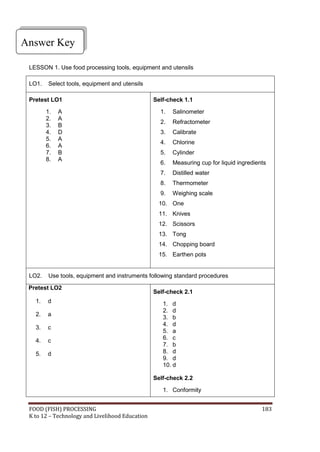 FOOD (FISH) PROCESSING 183
K to 12 – Technology and Livelihood Education
Answer Key
LESSON 1. Use food processing tools, equipment and utensils
LO1. Select tools, equipment and utensils
Pretest LO1
1. A
2. A
3. B
4. D
5. A
6. A
7. B
8. A
Self-check 1.1
1. Salinometer
2. Refractometer
3. Calibrate
4. Chlorine
5. Cylinder
6. Measuring cup for liquid ingredients
7. Distilled water
8. Thermometer
9. Weighing scale
10. One
11. Knives
12. Scissors
13. Tong
14. Chopping board
15. Earthen pots
LO2. Use tools, equipment and instruments following standard procedures
Pretest LO2
1. d
2. a
3. c
4. c
5. d
Self-check 2.1
1. d
2. d
3. b
4. d
5. a
6. c
7. b
8. d
9. d
10. d
Self-check 2.2
1. Conformity
 