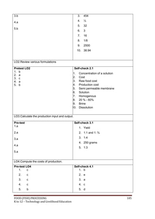 FOOD (FISH) PROCESSING 185
K to 12 – Technology and Livelihood Education
3.b
4.a
5.b
3. 454
4. ½
5. 32
6. 3
7. 16
8. 1/8
9. 2500
10. 38.94
LO2.Review various formulations
Pretest LO2
1. b
2. a
3. c
4. a
5. b
Self-check 2.1
1. Concentration of a solution
2. Cost
3. Raw food cost
4. Production cost
5. Semi permeable membrane
6. Solution
7. Homogenous
8. 20 % - 60%
9. Brine
10. Dissolution
LO3.Calculate the production input and output.
Pre-test
1.a
2.a
3.a
4.a
5.a
Self-check 3.1
1. Yield
2. 1:1 and 1: ¾
3. 1:4
4. 250 grams
5. 1:3
LO4.Compute the costs of production.
Pre-test LO4
1. c
2. c
3. c
4. c
5. b
Self-check 4.1
1. b
2. e
3. a
4. c
5. d
 