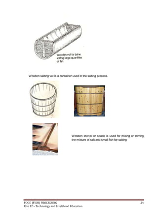 FOOD (FISH) PROCESSING 24
K to 12 – Technology and Livelihood Education
Wooden salting vat is a container used in the salting process.
Wooden shovel or spade is used for mixing or stirring
the mixture of salt and small fish for salting
 