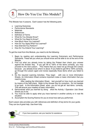 FOOD (FISH) PROCESSING 3
K to 12 – Technology and Livelihood Education
This Module has 4 Lessons. Each Lesson has the following parts.
 Learning Outcomes
 Performance Standards
 Materials
 References
 Definition of Terms
 What Do You Already Know?
 What Do You Need to Know?
 How Much Have You Learned?
 How Do You Apply What You Learned?
 How Well Did You Perform?
 How Do You Extend Your Learning?
To get the most from this Module, you need to do the following:
1. Begin by reading and understanding the Learning Outcome/s and Performance
Standards. These tell you what you should know and be able to do at the end of this
Module.
2. Find out what you already know by taking the Pretest then check your answer
against the Answer Key. If you get 99 to 100% of the items correctly, you may
proceed to the next Lesson. This means that you need not go through the Lesson
because you already know what it is about. If you failed to get 99 to 100% correctly,
go through the Lesson again and review especially those items which you failed to
get.
3. Do the required Learning Activities. They begin with one or more Information
Sheets. An Information Sheet contains important notes or basic information that you
need to know.
After reading the Information Sheet, test yourself on how much you learned
by means of the Self-check. Refer to the Answer Key for correction. Do not hesitate
to go back to the Information Sheet when you do not get all test items correctly.
This will ensure your mastery of basic information.
4. Demonstrate what you learned by doing what the Activity / Operation /Job Sheet
directs you to do.
5. You must be able to apply what you have learned in another activity or in real life
situation.
6. Accomplish the Scoring Rubrics for you to know how well you performed.
Each Lesson also provides you with references and definition of key terms for your guide.
They can be of great help. Use them fully.
.
How Do You Use This Module?
If you have questions, ask your teacher for assistance.
 