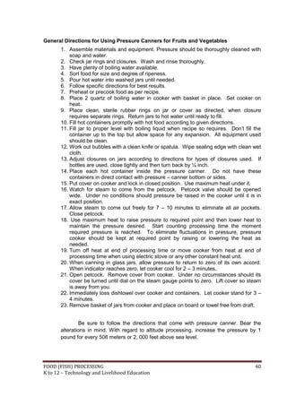 FOOD (FISH) PROCESSING 40
K to 12 – Technology and Livelihood Education
General Directions for Using Pressure Canners for Fruits and Vegetables
1. Assemble materials and equipment. Pressure should be thoroughly cleaned with
soap and water.
2. Check jar rings and closures. Wash and rinse thoroughly.
3. Have plenty of boiling water available.
4. Sort food for size and degree of ripeness.
5. Pour hot water into washed jars until needed.
6. Follow specific directions for best results.
7. Preheat or precook food as per recipe.
8. Place 2 quartz of boiling water in cooker with basket in place. Set cooker on
heat.
9. Place clean, sterile rubber rings on jar or cover as directed, when closure
requires separate rings. Return jars to hot water until ready to fill.
10. Fill hot containers promptly with hot food according to given directions.
11. Fill jar to proper level with boiling liquid when recipe so requires. Don’t fill the
container up to the top but allow space for any expansion. All equipment used
should be clean.
12. Work out bubbles with a clean knife or spatula. Wipe sealing edge with clean wet
cloth.
13. Adjust closures on jars according to directions for types of closures used. If
bottles are used, close tightly and then turn back by ¼ inch.
14. Place each hot container inside the pressure canner. Do not have these
containers in direct contact with pressure – canner bottom or sides.
15. Put cover on cooker and lock in closed position. Use maximum heat under it.
16. Watch for steam to come from the petcock. Petcock valve should be opened
wide. Under no conditions should pressure be raised in the cooker until it is in
exact position.
17. Allow steam to come out freely for 7 – 10 minutes to eliminate all air pockets.
Close petcock.
18. Use maximum heat to raise pressure to required point and then lower heat to
maintain the pressure desired. Start counting processing time the moment
required pressure is reached. To eliminate fluctuations in pressure, pressure
cooker should be kept at required point by raising or lowering the heat as
needed.
19. Turn off heat at end of processing time or move cooker from heat at end of
processing time when using electric stove or any other constant heat unit.
20. When canning in glass jars, allow pressure to return to zero of its own accord.
When indicator reaches zero, let cooker cool for 2 – 3 minutes.
21. Open petcock. Remove cover from cooker. Under no circumstances should its
cover be turned until dial on the steam gauge points to zero. Lift cover so steam
is away from you.
22. Immediately toss dishtowel over cooker and containers. Let cooker stand for 3 –
4 minutes.
23. Remove basket of jars from cooker and place on board or towel free from draft.
Be sure to follow the directions that come with pressure canner. Bear the
alterations in mind. With regard to altitude processing, increase the pressure by 1
pound for every 508 meters or 2, 000 feet above sea level.
 