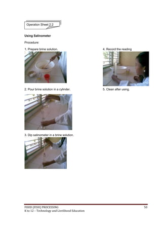 FOOD (FISH) PROCESSING 50
K to 12 – Technology and Livelihood Education
Using Salinometer
Procedure:
1. Prepare brine solution. 4. Record the reading
2. Pour brine solution in a cylinder. 5. Clean after using.
3. Dip salinometer in a brine solution.
Operation Sheet 2.2
 