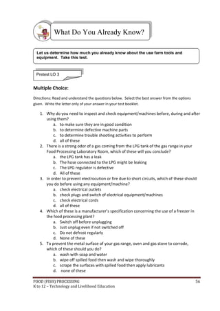 FOOD (FISH) PROCESSING 56
K to 12 – Technology and Livelihood Education
Multiple Choice:
Directions: Read and understand the questions below. Select the best answer from the options
given. Write the letter only of your answer in your test booklet.
1. Why do you need to inspect and check equipment/machines before, during and after
using them?
a. to make sure they are in good condition
b. to determine defective machine parts
c. to determine trouble shooting activities to perform
d. all of these
2. There is a strong odor of a gas coming from the LPG tank of the gas range in your
Food Processing Laboratory Room, which of these will you conclude?
a. the LPG tank has a leak
b. The hose connected to the LPG might be leaking
c. The LPG regulator is defective
d. All of these
3. In order to prevent electrocution or fire due to short circuits, which of these should
you do before using any equipment/machine?
a. check electrical outlets
b. check plugs and switch of electrical equipment/machines
c. check electrical cords
d. all of these
4. Which of these is a manufacturer’s specification concerning the use of a freezer in
the food processing plant?
a. Switch off before unplugging
b. Just unplug even if not switched off
c. Do not defrost regularly
d. None of these
5. To prevent the metal surface of your gas range, oven and gas stove to corrode,
which of these should you do?
a. wash with soap and water
b. wipe off spilled food then wash and wipe thoroughly
c. scrape the surfaces with spilled food then apply lubricants
d. none of these
What Do You Already Know?
Pretest LO 3
Let us determine how much you already know about the use farm tools and
equipment. Take this test.
 