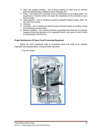 FOOD (FISH) PROCESSING 58
K to 12 – Technology and Livelihood Education
3. Wear and surface condition – this is being checked to make sure no machine
parts are deteriorating or defective due to everyday use
4. Crack – this needs to be checked to see to it that there are no broken parts in an
equipment or machine which will cause the breakdown of the machine or as a
source of leak
5. Leak detection – this is checked to prevent accidental release of gas, water, oil,
etc. from the machine
6. Vibration -
7. Corrosion – this is checked to minimize wear and tear of parts by washing, drying
and lubricating machine parts.
8. Electric insulation – this must be checked to guarantee that there are no livewires
exposed during the operation of an equipment which may result to short circuits
or electrocution and even fire.
Proper Maintenance Of Some Food Processing Equipment
Below are some equipment used in processing foods that need to be regularly
inspected and checked before, during and after operation:
1. The Can Sealer
 