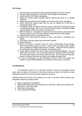 FOOD (FISH) PROCESSING 64
K to 12 – Technology and Livelihood Education
The Freezer
1. Use the freezer in accordance with purpose described in the user’s manual.
2. Properly install the freezer in accordance with installation requirements.
3. Switch control to OFF before unplugging.
4. Unplug the freezer before cleaning, before repairing any parts by a qualified
repairman.
5. Always grip plug firmly and pull straight out from the outlet, when unplugging.
6. When moving the freezer away from the wall, be careful not to roll over or
damage the power cord.
7. Immediately repair or replace all electric service cords that have become frayed
or otherwise damaged. Do not use a cord that shows cracks or abrasion damage
along its length or either the plug or connector end.
8. After the freezer is in operation, do not touch the cold surfaces, particularly when
hands are damp or wet. Skin may adhere to these extremely cold surfaces.
9. Operate freezer away from explosive fumes.
10. Refrain from using electrical devices or sharp instruments in defrosting your
freezer.
11. The freezer must be properly grounded when installed.
12. Defrost regularly.
13. Clean the interior to prevent food from being contaminated during storage.
Remove detachable parts and wash in warm water and baking soda solution
(Use 1 tablespoon of baking soda per liter of water). Follow the same procedure
for cleaning the door gasket, wire basket, and all plastic parts.
14. Clean exterior surfaces with warm water and dish washing detergent. Dry and
polish with a soft cloth. Do not wipe with soiled dish washing cloth or wet towel.
This may leave residue that may corrode the paint. Do not use scouring pads,
bleach or cleaners because they scratch and weaken the paint finish.
15. In case of brownouts, turn the temperature control to OFF and unplug your
freezer to avoid OVERLOADING your compressor when power is restored.
The Refrigerator
The refrigerator which has an automatic defroster should be thoroughly cleaned
every week by wiping off containers of food and removing all foods that cannot be used.
Refrigerators which do not have automatic defrosters should be
defrosted whenever the frost on the frosting unit is over ¼ inch thick. When caring for your
refrigerator follow the procedure below:
1. Wipe up spilled food immediately.
2. Wash inside shelves and trays at least twice a week with 1 table spoon baking soda
dissolved in 1 liter clean water.
3. Rinse and dry thoroughly.
4. Flush drains/defrost weekly.
 
