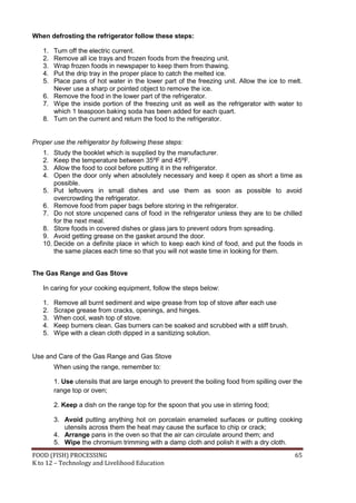 FOOD (FISH) PROCESSING 65
K to 12 – Technology and Livelihood Education
When defrosting the refrigerator follow these steps:
1. Turn off the electric current.
2. Remove all ice trays and frozen foods from the freezing unit.
3. Wrap frozen foods in newspaper to keep them from thawing.
4. Put the drip tray in the proper place to catch the melted ice.
5. Place pans of hot water in the lower part of the freezing unit. Allow the ice to melt.
Never use a sharp or pointed object to remove the ice.
6. Remove the food in the lower part of the refrigerator.
7. Wipe the inside portion of the freezing unit as well as the refrigerator with water to
which 1 teaspoon baking soda has been added for each quart.
8. Turn on the current and return the food to the refrigerator.
Proper use the refrigerator by following these steps:
1. Study the booklet which is supplied by the manufacturer.
2. Keep the temperature between 35ºF and 45ºF.
3. Allow the food to cool before putting it in the refrigerator.
4. Open the door only when absolutely necessary and keep it open as short a time as
possible.
5. Put leftovers in small dishes and use them as soon as possible to avoid
overcrowding the refrigerator.
6. Remove food from paper bags before storing in the refrigerator.
7. Do not store unopened cans of food in the refrigerator unless they are to be chilled
for the next meal.
8. Store foods in covered dishes or glass jars to prevent odors from spreading.
9. Avoid getting grease on the gasket around the door.
10. Decide on a definite place in which to keep each kind of food, and put the foods in
the same places each time so that you will not waste time in looking for them.
The Gas Range and Gas Stove
In caring for your cooking equipment, follow the steps below:
1. Remove all burnt sediment and wipe grease from top of stove after each use
2. Scrape grease from cracks, openings, and hinges.
3. When cool, wash top of stove.
4. Keep burners clean. Gas burners can be soaked and scrubbed with a stiff brush.
5. Wipe with a clean cloth dipped in a sanitizing solution.
Use and Care of the Gas Range and Gas Stove
When using the range, remember to:
1. Use utensils that are large enough to prevent the boiling food from spilling over the
range top or oven;
2. Keep a dish on the range top for the spoon that you use in stirring food;
3. Avoid putting anything hot on porcelain enameled surfaces or putting cooking
utensils across them the heat may cause the surface to chip or crack;
4. Arrange pans in the oven so that the air can circulate around them; and
5. Wipe the chromium trimming with a damp cloth and polish it with a dry cloth.
 