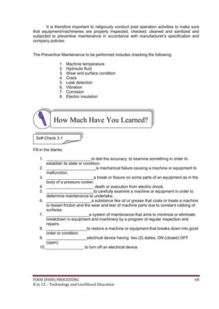 FOOD (FISH) PROCESSING 68
K to 12 – Technology and Livelihood Education
It is therefore important to religiously conduct post operation activities to make sure
that equipment/machineries are properly inspected, checked, cleaned and sanitized and
subjected to preventive maintenance in accordance with manufacturer’s specification and
company policies.
The Preventive Maintenance to be performed includes checking the following:
1. Machine temperature
2. Hydraulic fluid
3. Wear and surface condition
4. Crack
5. Leak detection
6. Vibration
7. Corrosion
8. Electric insulation
Fill in the blanks
1. ____________________to test the accuracy; to examine something in order to
establish its state or condition.
2. ______________________is mechanical failure causing a machine or equipment to
malfunction.
3. _____________________a break or fissure on some parts of an equipment as in the
body of a pressure cooker.
4. _____________________ death or execution from electric shock.
5. _____________________to carefully examine a machine or equipment in order to
determine maintenance to undertake..
6. ____________________a substance like oil or grease that coats or treats a machine
to lessen friction and the wear and tear of machine parts due to constant rubbing of
surfaces.
7. ___________________a system of maintenance that aims to minimize or eliminate
breakdown in equipment and machinery by a program of regular inspection and
repairs.
8. __________________to restore a machine or equipment that breaks down into good
order or condition.
9. __________________electrical device having two (2) states, ON (closed) OFF
(open).
10._________________ to turn off an electrical device.
How Much Have You Learned?
Self-Check 3.1
 